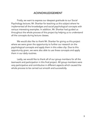 ACKNOWLEDGEMENT
Firstly, we want to express our deepest gratitude to our Social
Psychology lecturer, Mr. Shankar for teaching us this subject where he
implemented all the knowledges and social psychological concepts with
various interesting examples. In addition, Mr. Shankar had guided us
throughout the whole process of this project by helping us to understand
all the concepts during lecture classes.
We would also like to thank Mr. Shankar for giving us this project
where we were given the opportunity to further our research on the
psychological concepts and apply them in this video clip. Due to this
opportunity given, we were also able to use these concepts and apply
them in our daily routines.
Lastly, we would like to thank all of our group members for all the
teamwork and participation in this final project. All group members were
very participative and contributive in different aspects which caused the
whole process to be carried out smooth and successfully.
 
3
 