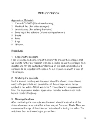 METHODOLOGY
Apparatus/ Materials:
1. Canon EOS 500D ( For video shooting )
2. MacBook Pro ( For video storage )
3. Lexus Laptop ( For editing the video )
4. Sony Vegas Pro software ( Video editing software )
5. Books
6. Pens
7. Bags
8. I Phones
Procedure:
1. Choosing the concepts
First, we conducted a meeting at the library to choose the concepts that
we want to further our research with. We decided to use the concepts from
chapter 5 to 10. We started brainstorming on the best combination of 6
concepts to be included in the video. At last we came out with a total of
10 concepts.
2. Finalizing the concepts
On the second meeting, we discussed about the chosen concepts and
analyze the potentials and possibilities of the concepts when being
applied in our video. At last, we chose 6 concepts which are passionate
love, first impression, sexism, aggression, mood of audience and cost-
benefit model of helping.
3. Planning the video
After confirming the concepts, we discussed about the storyline of the
video where we came out with the love story of Prem and Alexis. Then, we
came out with script of the video and set a date for filming the video. The
script was then sent to each group members. 
5
 