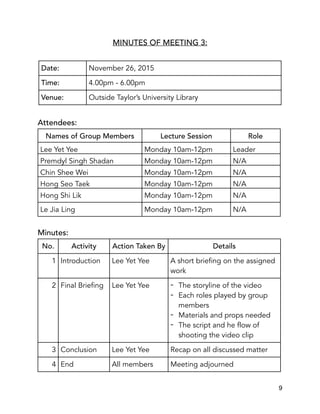 MINUTES OF MEETING 3:
Attendees:
Minutes:
Date: November 26, 2015
Time: 4.00pm - 6.00pm
Venue: Outside Taylor’s University Library
Names of Group Members Lecture Session Role
Lee Yet Yee Monday 10am-12pm Leader
Premdyl Singh Shadan Monday 10am-12pm N/A
Chin Shee Wei Monday 10am-12pm N/A
Hong Seo Taek Monday 10am-12pm N/A
Hong Shi Lik Monday 10am-12pm N/A
Le Jia Ling Monday 10am-12pm N/A
No. Activity Action Taken By Details
1 Introduction Lee Yet Yee A short briefing on the assigned
work
2 Final Briefing Lee Yet Yee - The storyline of the video
- Each roles played by group
members
- Materials and props needed
- The script and he flow of
shooting the video clip
3 Conclusion Lee Yet Yee Recap on all discussed matter
4 End All members Meeting adjourned
9
 