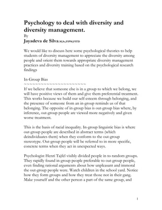 Psychology to deal with diversity and
diversity management.
By
Jayadeva de Silva.M,Sc,FIPM,FITD

We would like to discuss here some psychological theories to help
students of diversity management to appreciate the diversity among
people and orient them towards appropriate diversity management
practices and diversity training based on the psychological research
findings

In-Group Bias
~~~~~~~~~~~~~~~~~~~~~~
If we believe that someone else is in a group to which we belong, we
will have positive views of them and give them preferential treatment.
This works because we build our self-esteem through belonging, and
the presence of someone from an in-group reminds us of that
belonging. The opposite of in-group bias is out-group bias where, by
inference, out-group people are viewed more negatively and given
worse treatment.

This is the basis of racial inequality. In-group linguistic bias is where
out-group people are described in abstract terms (which
deindividuates them) when they conform to the out-group
stereotype. Out-group people will be referred to in more specific,
concrete terms when they act in unexpected ways.

Psychologist Henri Tajfel visibly divided people in to random groups.
They rapidly found in-group people preferable to out-group people,
even finding rational arguments about how unpleasant and immoral
the out-group people were. Watch children in the school yard. Notice
how they form groups and how they treat those not in their gang.
Make yourself and the other person a part of the same group, and



                                                                            1
 