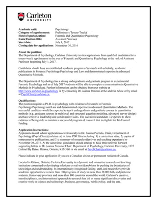 Academic unit: Psychology
Category of appointment: Preliminary (Tenure-Track)
Field of specialization: Forensic and Quantitative Psychology
Rank/Position title: Assistant Professor
Start date: July 1, 2017
Closing date for applications: November 30, 2016
About the position:
The Department of Psychology, Carleton University invites applications from qualified candidates for a
tenure--track appointment in the area of Forensic and Quantitative Psychology at the rank of Assistant
Professor beginning July 1, 2017.
Candidates should have an established academic program of research with scholarly, academic
publications in Forensic Psychology/Psychology and Law and demonstrated expertise in advanced
Quantitative Methods.
The Department of Psychology has a strong undergraduate and graduate program in experimental
Forensic Psychology and as of July 2017 students will be able to complete a concentration in Quantitative
Methods in Psychology. Further information can be obtained from our website at
http://www.carleton.ca/psychology or by contacting Dr. Joanna Pozzulo at the address below or by email
at PsychChair@carleton.ca.
Qualifications:
The position requires a Ph.D. in psychology with evidence of research in Forensic
Psychology/Psychology and Law and demonstrated expertise in advanced Quantitative Methods. The
successful candidate would be expected to teach undergraduate and graduate courses in quantitative
methods (e.g., graduate courses in multilevel and structural equation modeling, advanced survey design)
and have effective leadership and collaborative skills. The successful candidate is expected to show
evidence of being able to maintain a successful program of research that is eligible for Tri-Council
funding.
Application instructions:
Applicants should submit applications electronically to Dr. Joanna Pozzulo, Chair, Department of
Psychology (PsychChair@carleton.ca) in three PDF files including: 1) a curriculum vitae; 2) copies of
representative publications; and 3) a summary of research objectives and teaching experience by
November 30, 2016. At the same time, candidates should arrange to have three referees forward
supporting letters to Dr. Joanna Pozzulo, Chair, Department of Psychology, Carleton University, 1125
Colonel By Drive, Ottawa, Ontario, K1S 5B6 or via email at PsychChair@carleton.ca.
Please indicate in your application if you are a Canadian citizen or permanent resident of Canada.
Located in Ottawa, Ontario, Carleton University is a dynamic and innovative research and teaching
institution committed to developing solutions to real world problems by pushing the boundaries of
knowledge and understanding. Its internationally recognized faculty, staff, and researchers provide
academic opportunities in more than 100 programs of study to more than 28,000 full- and part-time
students, from every province and more than 100 countries around the world. Carleton’s creative,
interdisciplinary, and international approach to research has led to many significant discoveries and
creative work in science and technology, business, governance, public policy, and the arts.
 