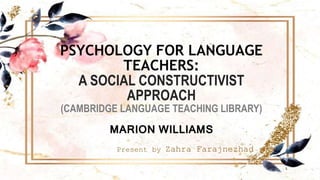 PSYCHOLOGY FOR LANGUAGE
TEACHERS:
A SOCIAL CONSTRUCTIVIST
APPROACH
(CAMBRIDGE LANGUAGE TEACHING LIBRARY)
MARION WILLIAMS
Present by Zahra Farajnezhad
1
 
