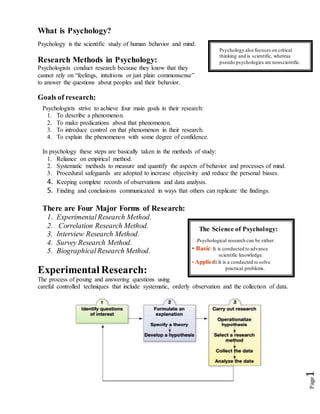 Page1
What is Psychology?
Psychology is the scientific study of human behavior and mind.
Research Methods in Psychology:
Psychologists conduct research because they know that they
cannot rely on “feelings, intuitions or just plain commonsense”
to answer the questions about peoples and their behavior.
Goals of research:
Psychologists strive to achieve four main goals in their research:
1. To describe a phenomenon.
2. To make predications about that phenomenon.
3. To introduce control on that phenomenon in their research.
4. To explain the phenomenon with some degree of confidence.
In psychology these steps are basically taken in the methods of study:
1. Reliance on empirical method.
2. Systematic methods to measure and quantify the aspects of behavior and processes of mind.
3. Procedural safeguards are adopted to increase objectivity and reduce the personal biases.
4. Keeping complete records of observations and data analysis.
5. Finding and conclusions communicated in ways that others can replicate the findings.
There are Four Major Forms of Research:
1. Experimental Research Method.
2. Correlation Research Method.
3. Interview Research Method.
4. Survey Research Method.
5. BiographicalResearch Method.
Experimental Research:
The process of posing and answering questions using
careful controlled techniques that include systematic, orderly observation and the collection of data.
Psychology also focuses on critical
thinking and is scientific, whereas
pseudo psychologies are nonscientific.
The Science of Psychology:
� Psychological research can be either:
• Basic: It is conducted to advance
scientific knowledge.
• Applied: It is a conducted to solve
practical problems.
 