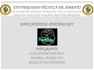 UNIVERSIDAD TÉCNICA DE AMBATO
FACULTAD DE CIENCIAS HUMANAS Y DE LA EDUCACIÓN
ENGLISH LANGUAGE TEACHER TRAINING PROGRAM

EDUCATIONAL PSYCHOLOGY

INTEGRANTS:
ALEXANDRA MUÑOZ
ANABEL POAQUIZA
JESSICA TASINCHANA

 
