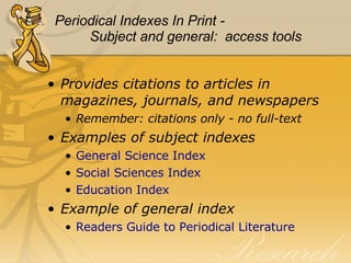 Periodical Indexes In Print - Subject and general:  access tools Provides citations to articles in magazines, journals, and newspapers Remember: citations only - no full-text Examples of subject indexes General Science Index Social Sciences Index  Education Index Example of general index Readers Guide to Periodical Literature 