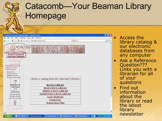 Catacomb—Your Beaman Library Homepage Access the library catalog & our electronic databases from any computer Ask a Reference Question??? Links you with a librarian for all of your questions Find out information about the library or read the latest library newsletter 