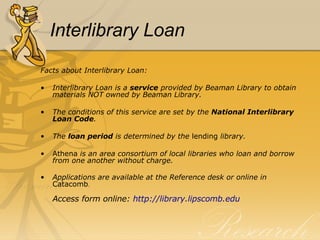 Interlibrary Loan Facts about Interlibrary Loan: Interlibrary Loan is a  service  provided by Beaman Library to obtain materials NOT owned by Beaman Library. The conditions of this service are set by the  National Interlibrary Loan Code . The  loan period  is determined by the  lending  library. Athena  is an area consortium of local libraries who loan and borrow from one another without charge. Applications are available at the Reference desk or online   in  Catacomb . Access form online:  http:// library.lipscomb.edu 