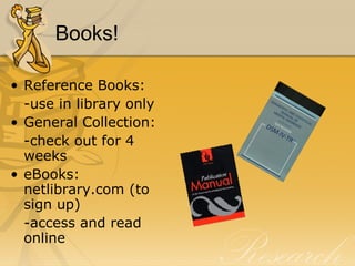 Books! Reference Books: -use in library only General Collection: -check out for 4 weeks eBooks: netlibrary.com (to sign up) -access and read online 