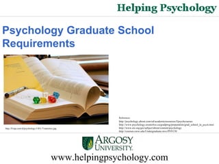 www.helpingpsychology.com Psychology Graduate School   Requirements   http://0.tqn.com/d/psychology/1/0/L/7/statistics.jpg http://psychology.about.com/od/academicresources/f/psychcourses http://www.psychology.uwaterloo.ca/gradprog/preparation/grad_school_in_ psych.html http://www.ets.org/gre/subject/about/content/psychology http://courses.uww.edu/Undergraduate.mvc/PSYCH/ References: 