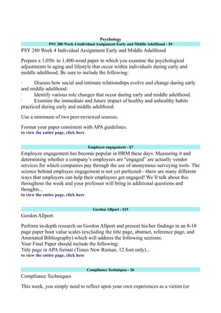 Psychology
PSY 280 Week 4 Individual Assignment Early and Middle Adulthood - $9
PSY 280 Week 4 Individual Assignment Early and Middle Adulthood
Prepare a 1,050- to 1,400-word paper in which you examine the psychological
adjustments to aging and lifestyle that occur within individuals during early and
middle adulthood. Be sure to include the following:
· Discuss how social and intimate relationships evolve and change during early
and middle adulthood.
· Identify various role changes that occur during early and middle adulthood.
· Examine the immediate and future impact of healthy and unhealthy habits
practiced during early and middle adulthood.
Use a minimum of two peer-reviewed sources.
Format your paper consistent with APA guidelines.
to view the entire page, click here
Employee engagement - $7
Employee engagement has become popular in HRM these days. Measuring it and
determining whether a company’s employees are “engaged” are actually vendor
services for which companies pay through the use of anonymous surveying tools. The
science behind employee engagement is not yet perfected—there are many different
ways that employers can help their employees get engaged! We’ll talk about this
throughout the week and your professor will bring in additional questions and
thoughts...
to view the entire page, click here
Gordon Allport - $15
Gordon Allport
Perform in-depth research on Gordon Allport and present his/her findings in an 8-10
page paper bout value scales (excluding the title page, abstract, reference page, and
Annotated Bibliography) which will address the following sections:
Your Final Paper should include the following:
Title page in APA format (Times New Roman, 12 font only)...
to view the entire page, click here
Compliance Techniques - $6
Compliance Techniques
This week, you simply need to reflect upon your own experiences as a victim (or
 