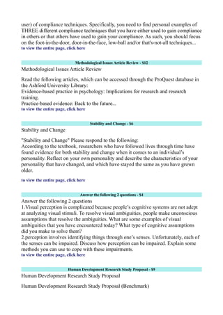 user) of compliance techniques. Specifically, you need to find personal examples of
THREE different compliance techniques that you have either used to gain compliance
in others or that others have used to gain your compliance. As such, you should focus
on the foot-in-the-door, door-in-the-face, low-ball and/or that's-not-all techniques...
to view the entire page, click here
Methodological Issues Article Review - $12
Methodological Issues Article Review
Read the following articles, which can be accessed through the ProQuest database in
the Ashford University Library:
Evidence-based practice in psychology: Implications for research and research
training.
Practice-based evidence: Back to the future...
to view the entire page, click here
Stability and Change - $6
Stability and Change
"Stability and Change" Please respond to the following:
According to the textbook, researchers who have followed lives through time have
found evidence for both stability and change when it comes to an individual’s
personality. Reflect on your own personality and describe the characteristics of your
personality that have changed, and which have stayed the same as you have grown
older.
to view the entire page, click here
Answer the following 2 questions - $4
Answer the following 2 questions
1.Visual perception is complicated because people’s cognitive systems are not adept
at analyzing visual stimuli. To resolve visual ambiguities, people make unconscious
assumptions that resolve the ambiguities. What are some examples of visual
ambiguities that you have encountered today? What type of cognitive assumptions
did you make to solve them?
2.perception involves identifying things through one’s senses. Unfortunately, each of
the senses can be impaired. Discuss how perception can be impaired. Explain some
methods you can use to cope with these impairments.
to view the entire page, click here
Human Development Research Study Proposal - $9
Human Development Research Study Proposal
Human Development Research Study Proposal (Benchmark)
 