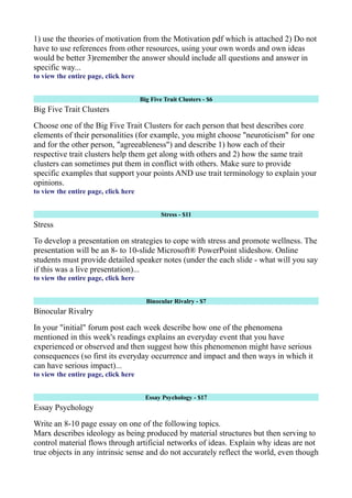 1) use the theories of motivation from the Motivation pdf which is attached 2) Do not
have to use references from other resources, using your own words and own ideas
would be better 3)remember the answer should include all questions and answer in
specific way...
to view the entire page, click here
Big Five Trait Clusters - $6
Big Five Trait Clusters
Choose one of the Big Five Trait Clusters for each person that best describes core
elements of their personalities (for example, you might choose "neuroticism" for one
and for the other person, "agreeableness") and describe 1) how each of their
respective trait clusters help them get along with others and 2) how the same trait
clusters can sometimes put them in conflict with others. Make sure to provide
specific examples that support your points AND use trait terminology to explain your
opinions.
to view the entire page, click here
Stress - $11
Stress
To develop a presentation on strategies to cope with stress and promote wellness. The
presentation will be an 8- to 10-slide Microsoft® PowerPoint slideshow. Online
students must provide detailed speaker notes (under the each slide - what will you say
if this was a live presentation)...
to view the entire page, click here
Binocular Rivalry - $7
Binocular Rivalry
In your "initial" forum post each week describe how one of the phenomena
mentioned in this week's readings explains an everyday event that you have
experienced or observed and then suggest how this phenomenon might have serious
consequences (so first its everyday occurrence and impact and then ways in which it
can have serious impact)...
to view the entire page, click here
Essay Psychology - $17
Essay Psychology
Write an 8-10 page essay on one of the following topics.
Marx describes ideology as being produced by material structures but then serving to
control material flows through artificial networks of ideas. Explain why ideas are not
true objects in any intrinsic sense and do not accurately reflect the world, even though
 