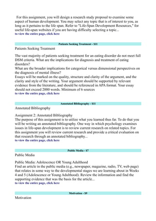 For this assignment, you will design a research study proposal to examine some
aspect of human development. You may select any topic that is of interest to you, as
long as it pertains to the life span. Refer to "Life-Span Development Resources," for
useful life-span websites if you are having difficulty selecting a topic...
to view the entire page, click here
Patients Seeking Treatment - $11
Patients Seeking Treatment
The vast majority of patients seeking treatment for an eating disorder do not meet full
DSM criteria. What are the implications for diagnosis and treatment of eating
disorders?
What are the broader implications for categorical versus dimensional perspectives on
the diagnosis of mental illness?
Essays will be marked on the quality, structure and clarity of the argument, and the
clarity and style of the writing. Your argument should be supported by relevant
evidence from the literature, and should be referenced in APA format. Your essay
should not exceed 2000 words. Minimum of 6 sources
to view the entire page, click here
Annotated Bibliography - $11
Annotated Bibliography
Assignment 2: Annotated Bibliography
The purpose of this assignment is to utilize what you learned thus far. To do that you
will be writing an annotated bibliography. One way in which psychology examines
issues in life-span development is to review current research on related topics. For
this assignment you will review current research and provide a critical evaluation on
that research through an annotated bibliography...
to view the entire page, click here
Public Media - $7
Public Media
Public Media: Adolescence OR Young Adulthood
Find an article in the public media (e.g., newspaper, magazine, radio, TV, web page)
that relates in some way to the developmental stages we are learning about in Weeks
4 and 5 (Adolescence or Young Adulthood). Review the information and find the
supporting evidence that was the basis for the article...
to view the entire page, click here
Motivation - $9
Motivation
 