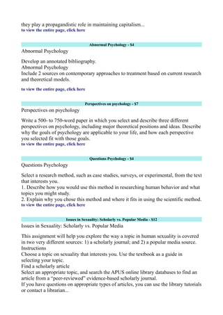 they play a propagandistic role in maintaining capitalism...
to view the entire page, click here
Abnormal Psychology - $4
Abnormal Psychology
Develop an annotated bibliography.
Abnormal Psychology
Include 2 sources on contemporary approaches to treatment based on current research
and theoretical models.
to view the entire page, click here
Perspectives on psychology - $7
Perspectives on psychology
Write a 500- to 750-word paper in which you select and describe three different
perspectives on psychology, including major theoretical positions and ideas. Describe
why the goals of psychology are applicable to your life, and how each perspective
you selected fit with those goals.
to view the entire page, click here
Questions Psychology - $4
Questions Psychology
Select a research method, such as case studies, surveys, or experimental, from the text
that interests you.
1. Describe how you would use this method in researching human behavior and what
topics you might study.
2. Explain why you chose this method and where it fits in using the scientific method.
to view the entire page, click here
Issues in Sexuality: Scholarly vs. Popular Media - $12
Issues in Sexuality: Scholarly vs. Popular Media
This assignment will help you explore the way a topic in human sexuality is covered
in two very different sources: 1) a scholarly journal; and 2) a popular media source.
Instructions
Choose a topic on sexuality that interests you. Use the textbook as a guide in
selecting your topic.
Find a scholarly article
Select an appropriate topic, and search the APUS online library databases to find an
article from a “peer-reviewed” evidence-based scholarly journal.
If you have questions on appropriate types of articles, you can use the library tutorials
or contact a librarian...
 