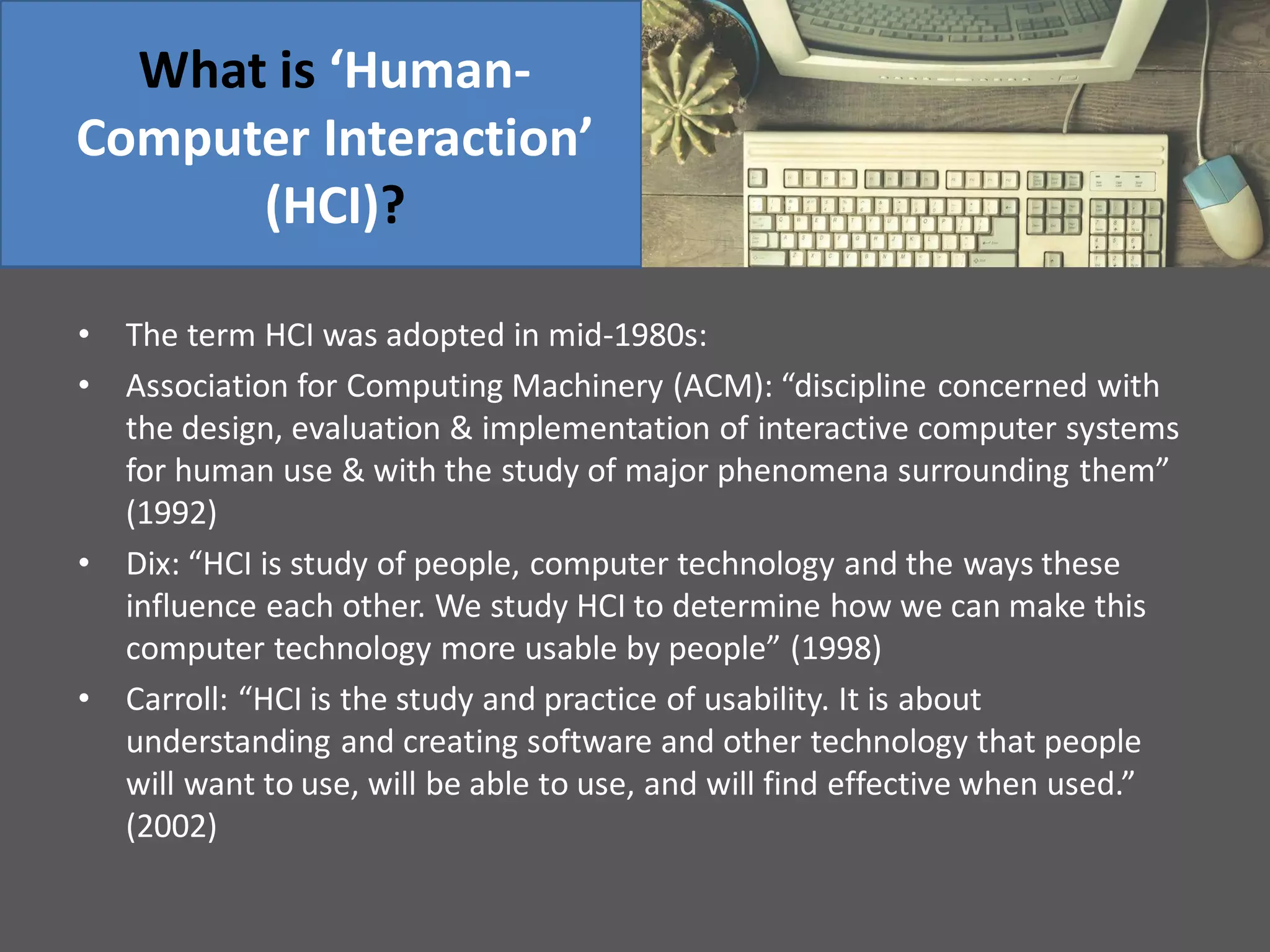 What is ‘Human-
Computer Interaction’
(HCI)?
• The term HCI was adopted in mid-1980s:
• Association for Computing Machinery (ACM): “discipline concerned with
the design, evaluation & implementation of interactive computer systems
for human use & with the study of major phenomena surrounding them”
(1992)
• Dix: “HCI is study of people, computer technology and the ways these
influence each other. We study HCI to determine how we can make this
computer technology more usable by people” (1998)
• Carroll: “HCI is the study and practice of usability. It is about
understanding and creating software and other technology that people
will want to use, will be able to use, and will find effective when used.”
(2002)
 