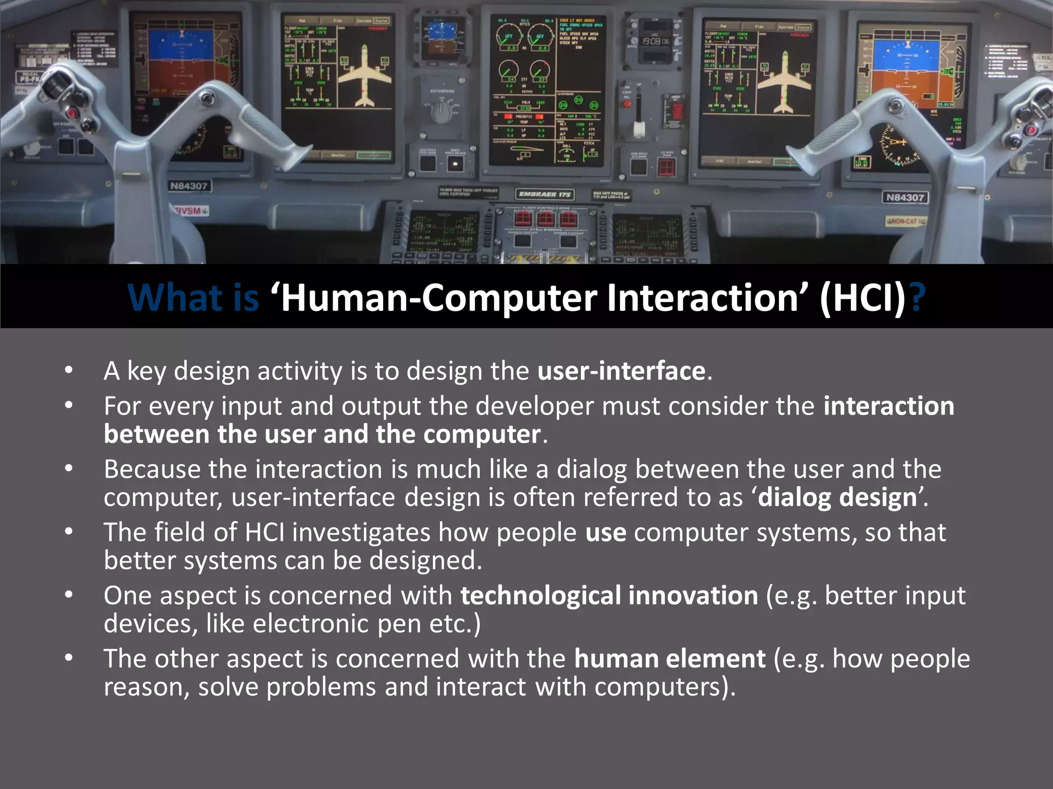 What is ‘Human-Computer Interaction’ (HCI)?
• A key design activity is to design the user-interface.
• For every input and output the developer must consider the interaction
between the user and the computer.
• Because the interaction is much like a dialog between the user and the
computer, user-interface design is often referred to as ‘dialog design’.
• The field of HCI investigates how people use computer systems, so that
better systems can be designed.
• One aspect is concerned with technological innovation (e.g. better input
devices, like electronic pen etc.)
• The other aspect is concerned with the human element (e.g. how people
reason, solve problems and interact with computers).
 
