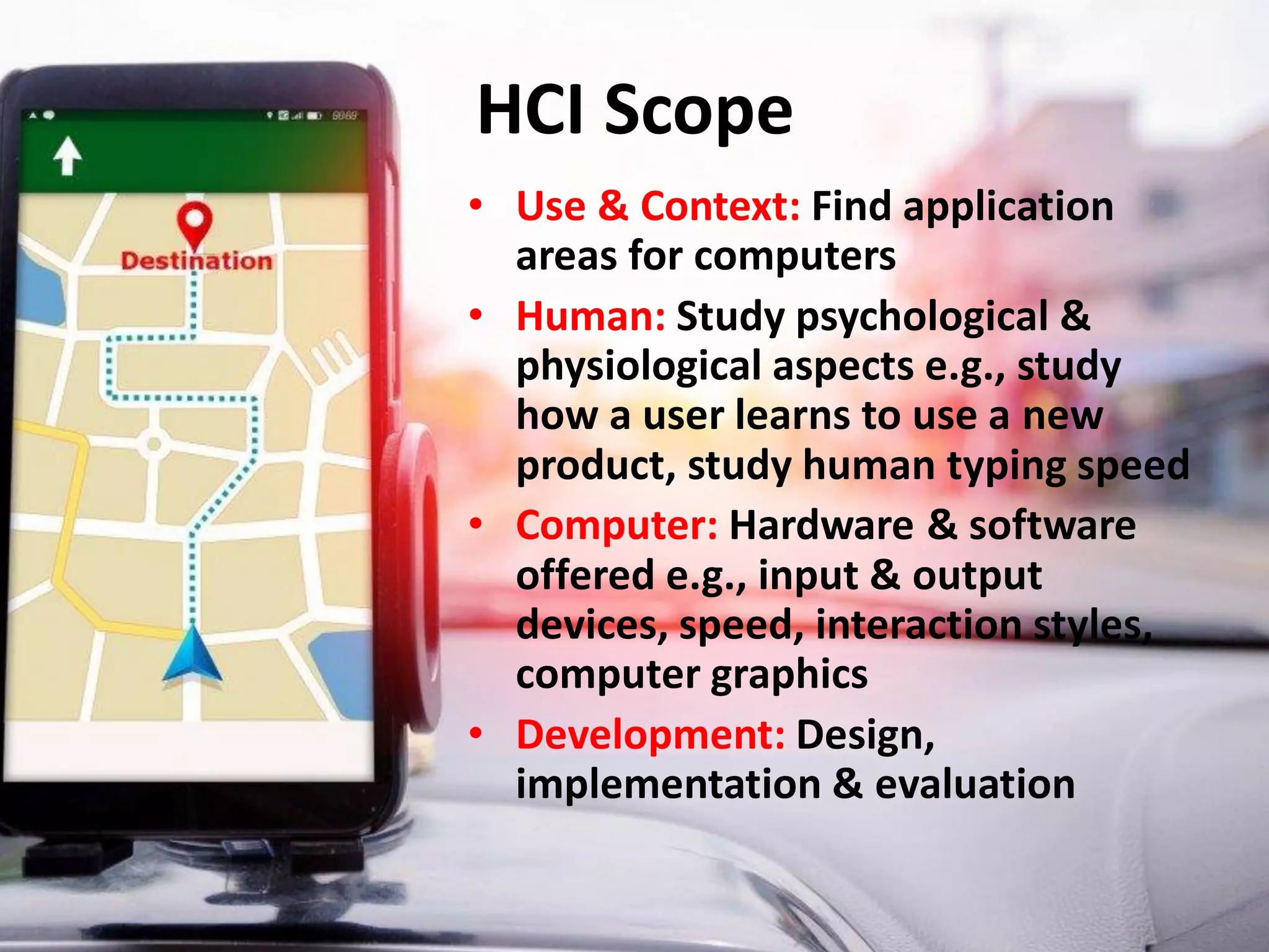 HCI Scope
• Use & Context: Find application
areas for computers
• Human: Study psychological &
physiological aspects e.g., study
how a user learns to use a new
product, study human typing speed
• Computer: Hardware & software
offered e.g., input & output
devices, speed, interaction styles,
computer graphics
• Development: Design,
implementation & evaluation
 