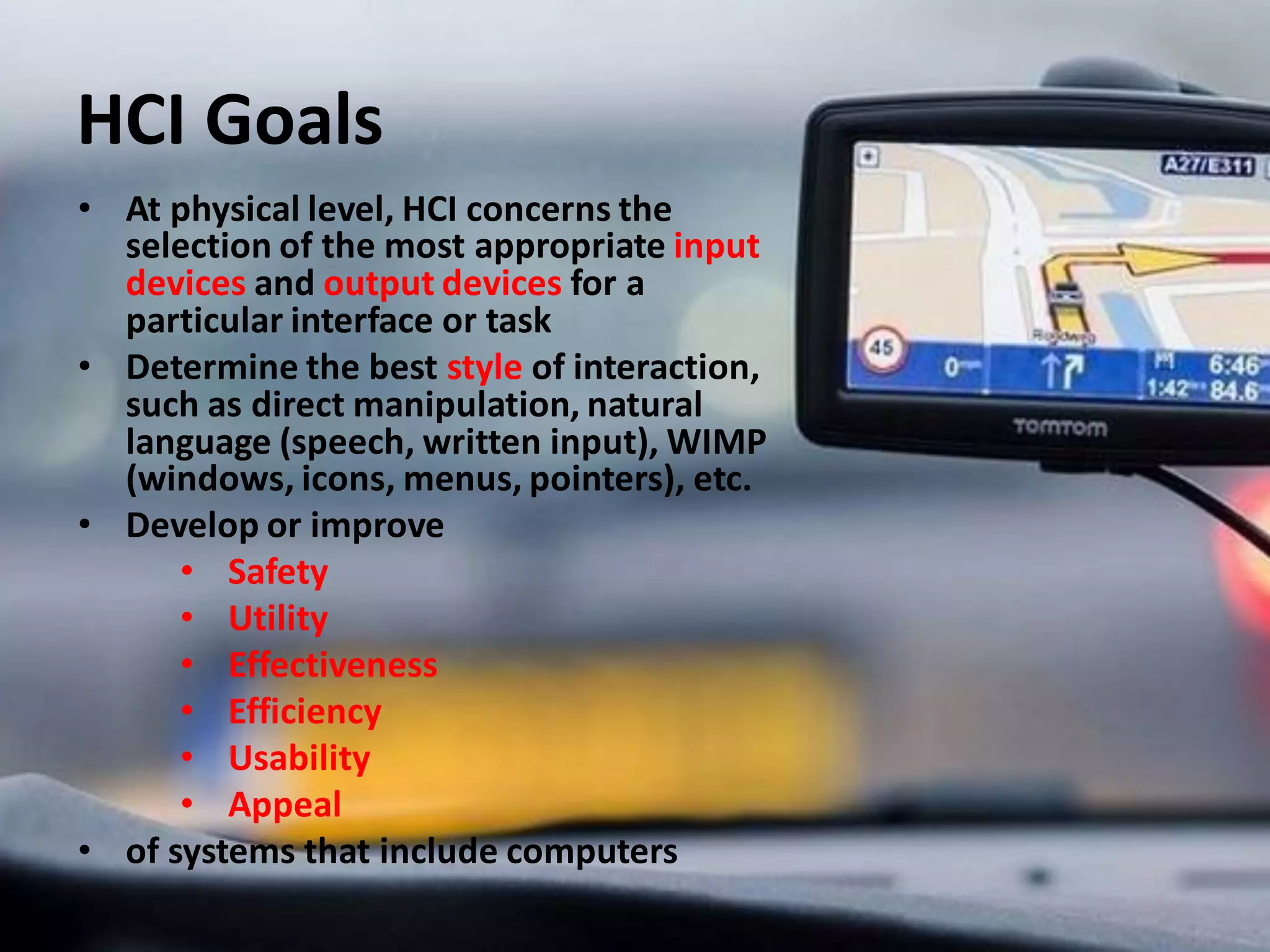 HCI Goals
• At physical level, HCI concerns the
selection of the most appropriate input
devices and output devices for a
particular interface or task
• Determine the best style of interaction,
such as direct manipulation, natural
language (speech, written input), WIMP
(windows, icons, menus, pointers), etc.
• Develop or improve
• Safety
• Utility
• Effectiveness
• Efficiency
• Usability
• Appeal
• of systems that include computers
 