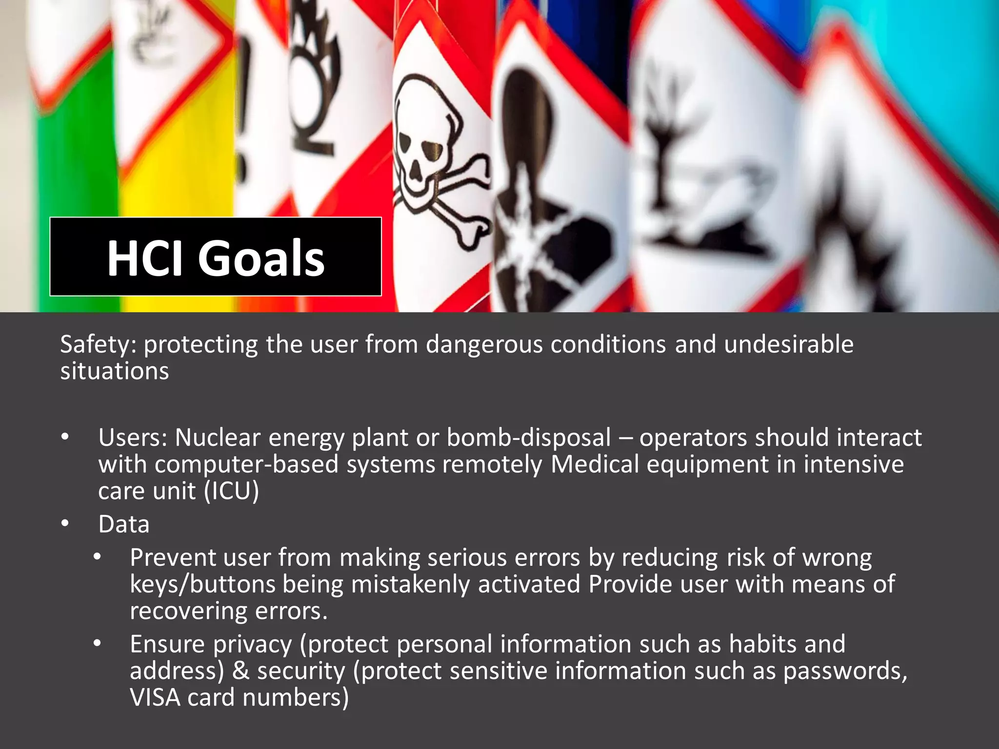 HCI Goals
Safety: protecting the user from dangerous conditions and undesirable
situations
• Users: Nuclear energy plant or bomb-disposal – operators should interact
with computer-based systems remotely Medical equipment in intensive
care unit (ICU)
• Data
• Prevent user from making serious errors by reducing risk of wrong
keys/buttons being mistakenly activated Provide user with means of
recovering errors.
• Ensure privacy (protect personal information such as habits and
address) & security (protect sensitive information such as passwords,
VISA card numbers)
 