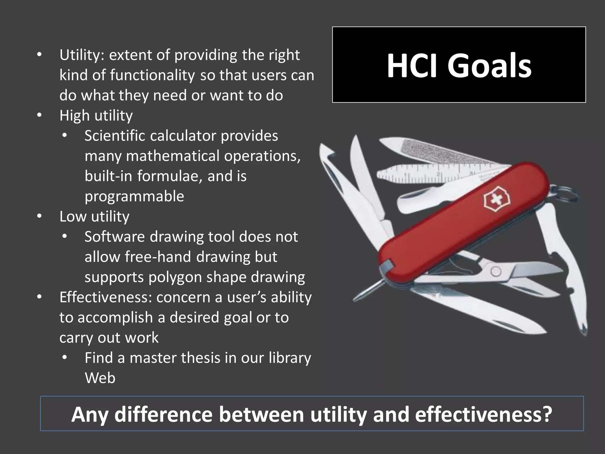 • Utility: extent of providing the right
kind of functionality so that users can
do what they need or want to do
• High utility
• Scientific calculator provides
many mathematical operations,
built-in formulae, and is
programmable
• Low utility
• Software drawing tool does not
allow free-hand drawing but
supports polygon shape drawing
• Effectiveness: concern a user’s ability
to accomplish a desired goal or to
carry out work
• Find a master thesis in our library
Web
HCI Goals
Any difference between utility and effectiveness?
 