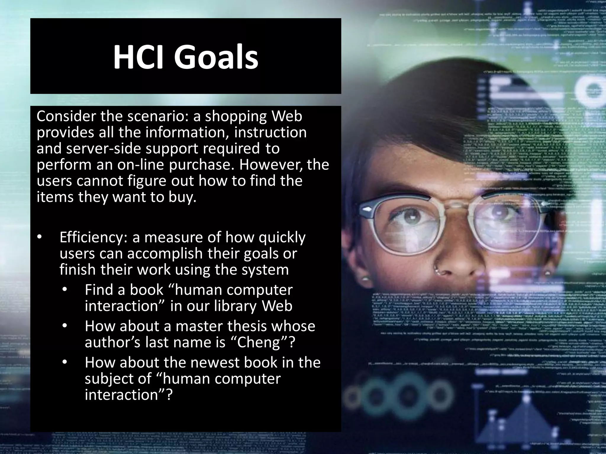 Consider the scenario: a shopping Web
provides all the information, instruction
and server-side support required to
perform an on-line purchase. However, the
users cannot figure out how to find the
items they want to buy.
• Efficiency: a measure of how quickly
users can accomplish their goals or
finish their work using the system
• Find a book “human computer
interaction” in our library Web
• How about a master thesis whose
author’s last name is “Cheng”?
• How about the newest book in the
subject of “human computer
interaction”?
HCI Goals
 
