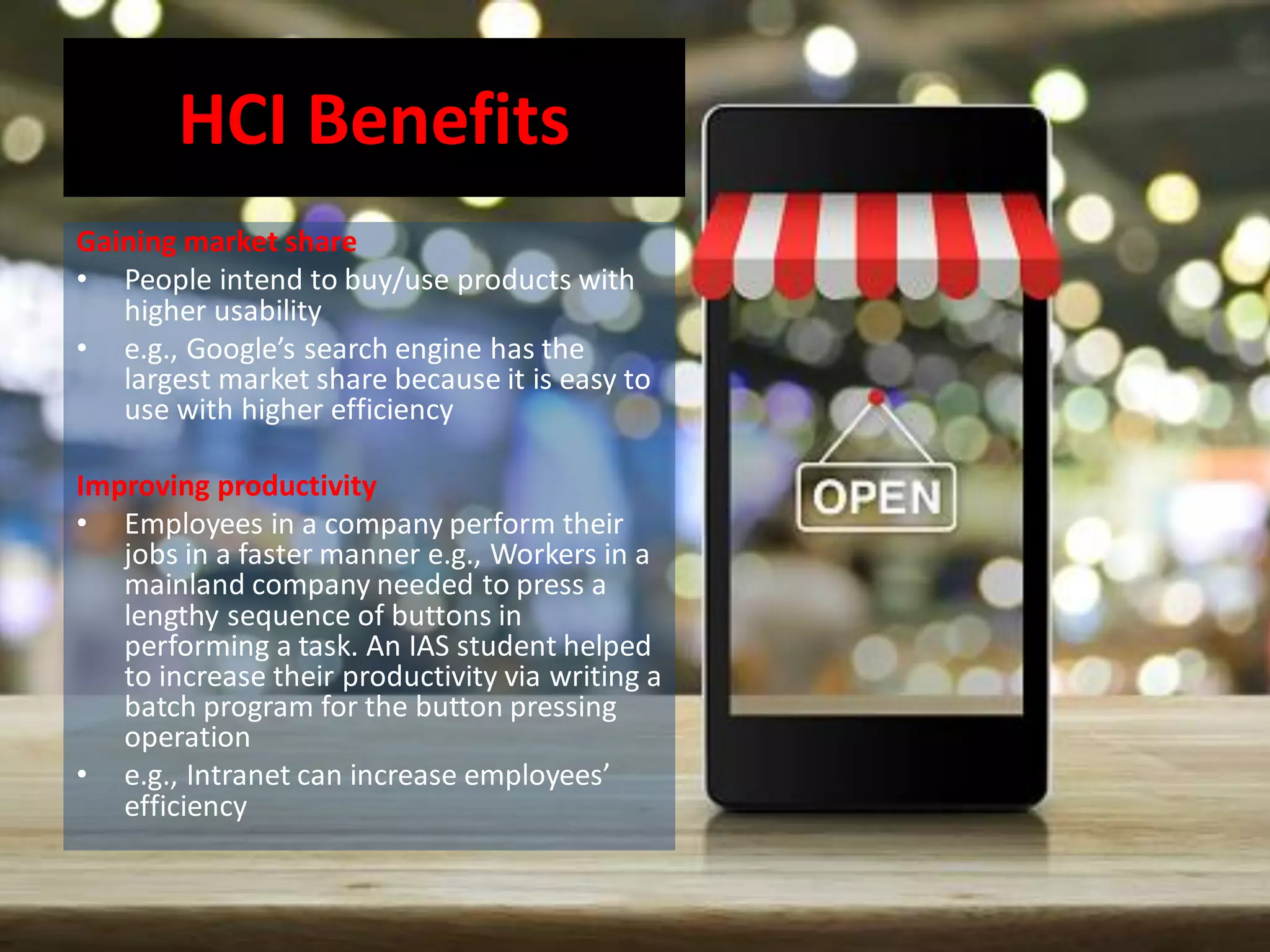 HCI Benefits
Gaining market share
• People intend to buy/use products with
higher usability
• e.g., Google’s search engine has the
largest market share because it is easy to
use with higher efficiency
Improving productivity
• Employees in a company perform their
jobs in a faster manner e.g., Workers in a
mainland company needed to press a
lengthy sequence of buttons in
performing a task. An IAS student helped
to increase their productivity via writing a
batch program for the button pressing
operation
• e.g., Intranet can increase employees’
efficiency
 
