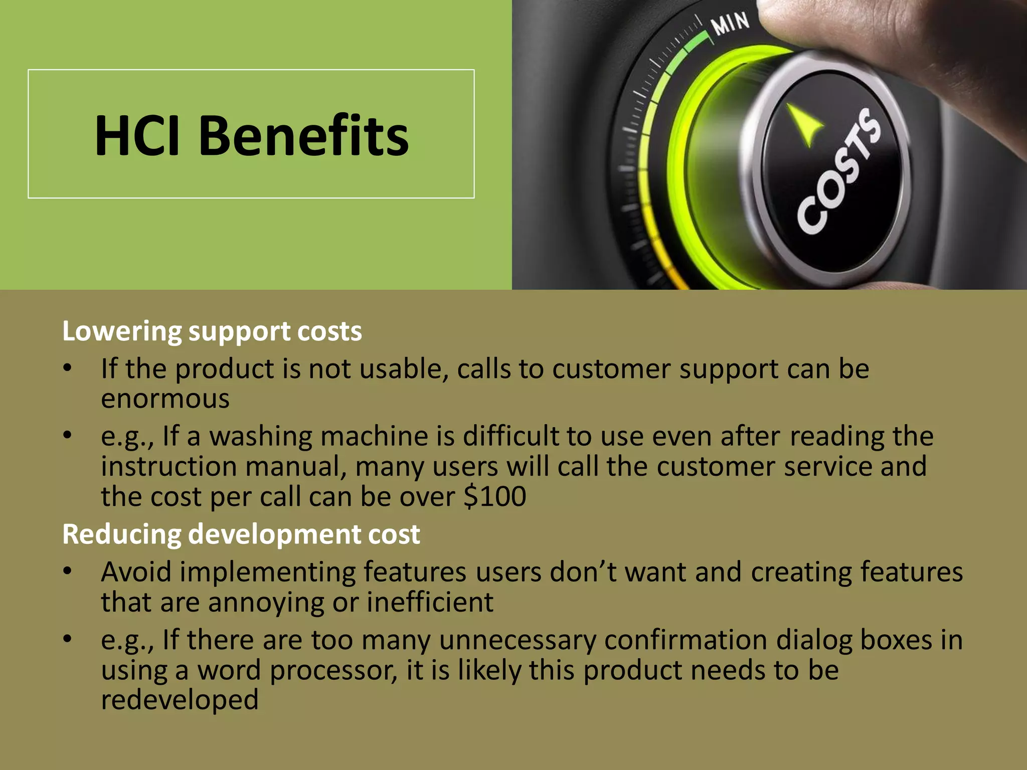HCI Benefits
Lowering support costs
• If the product is not usable, calls to customer support can be
enormous
• e.g., If a washing machine is difficult to use even after reading the
instruction manual, many users will call the customer service and
the cost per call can be over $100
Reducing development cost
• Avoid implementing features users don’t want and creating features
that are annoying or inefficient
• e.g., If there are too many unnecessary confirmation dialog boxes in
using a word processor, it is likely this product needs to be
redeveloped
 