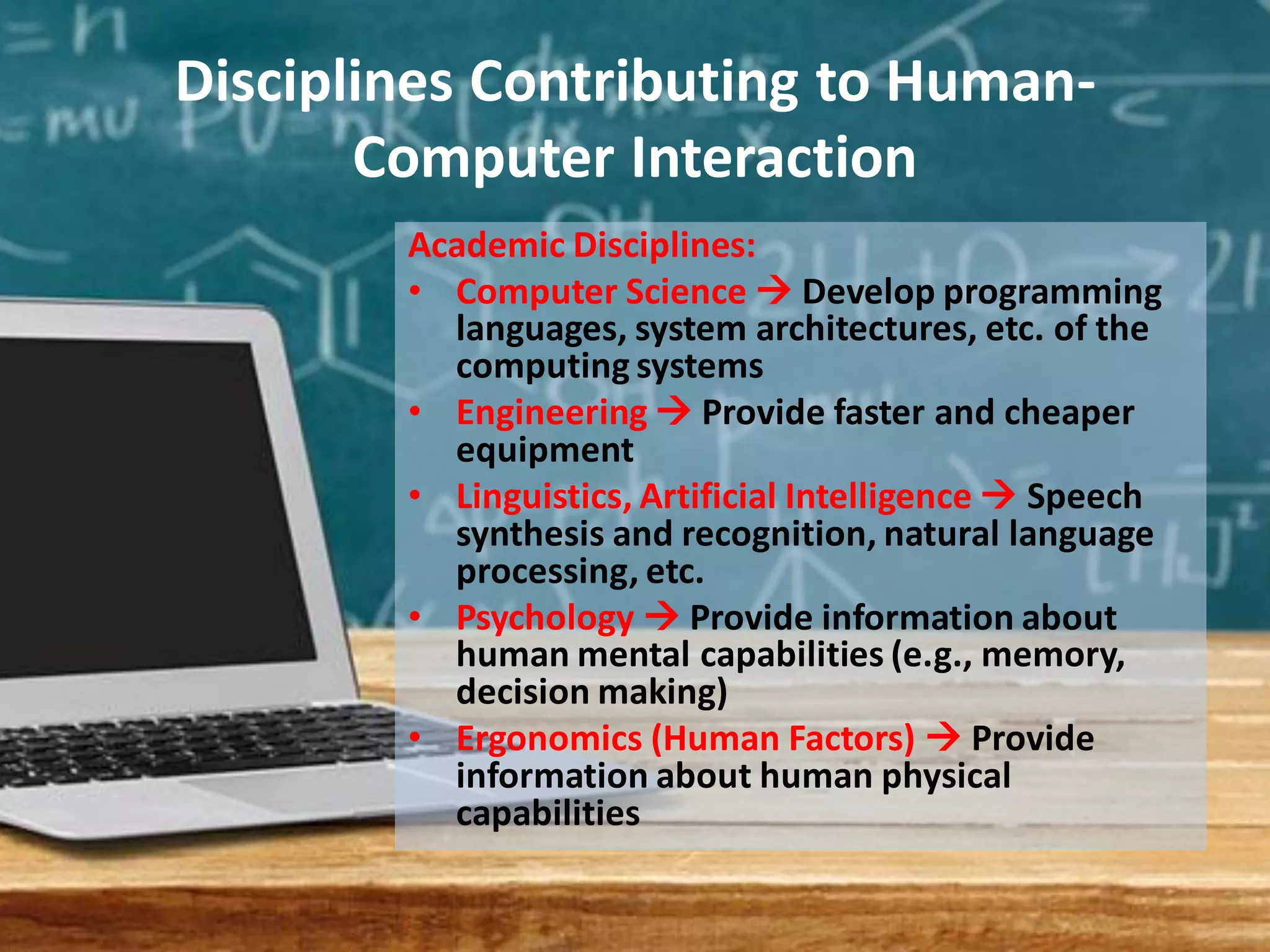Disciplines Contributing to Human-
Computer Interaction
Academic Disciplines:
• Computer Science  Develop programming
languages, system architectures, etc. of the
computing systems
• Engineering  Provide faster and cheaper
equipment
• Linguistics, Artificial Intelligence  Speech
synthesis and recognition, natural language
processing, etc.
• Psychology  Provide information about
human mental capabilities (e.g., memory,
decision making)
• Ergonomics (Human Factors)  Provide
information about human physical
capabilities
 