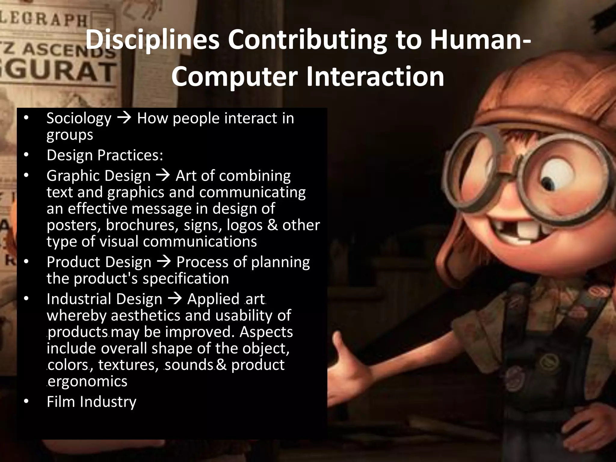 • Sociology  How people interact in
groups
• Design Practices:
• Graphic Design  Art of combining
text and graphics and communicating
an effective message in design of
posters, brochures, signs, logos & other
type of visual communications
• Product Design  Process of planning
the product's specification
• Industrial Design  Applied HartH
whereby aesthetics and usability of
HproductsH may be improved. Aspects
include overall shape of the object,
HcolorsH, textures, HsoundsH & product
Hergonomics
• Film Industry
Disciplines Contributing to Human-
Computer Interaction
 