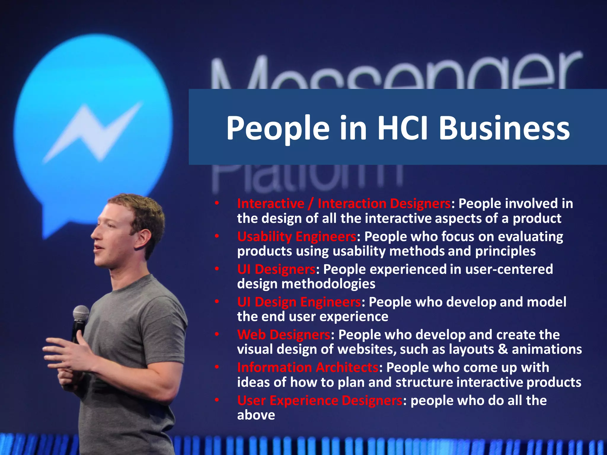 People in HCI Business
• Interactive / Interaction Designers: People involved in
the design of all the interactive aspects of a product
• Usability Engineers: People who focus on evaluating
products using usability methods and principles
• UI Designers: People experienced in user-centered
design methodologies
• UI Design Engineers: People who develop and model
the end user experience
• Web Designers: People who develop and create the
visual design of websites, such as layouts & animations
• Information Architects: People who come up with
ideas of how to plan and structure interactive products
• User Experience Designers: people who do all the
above
 