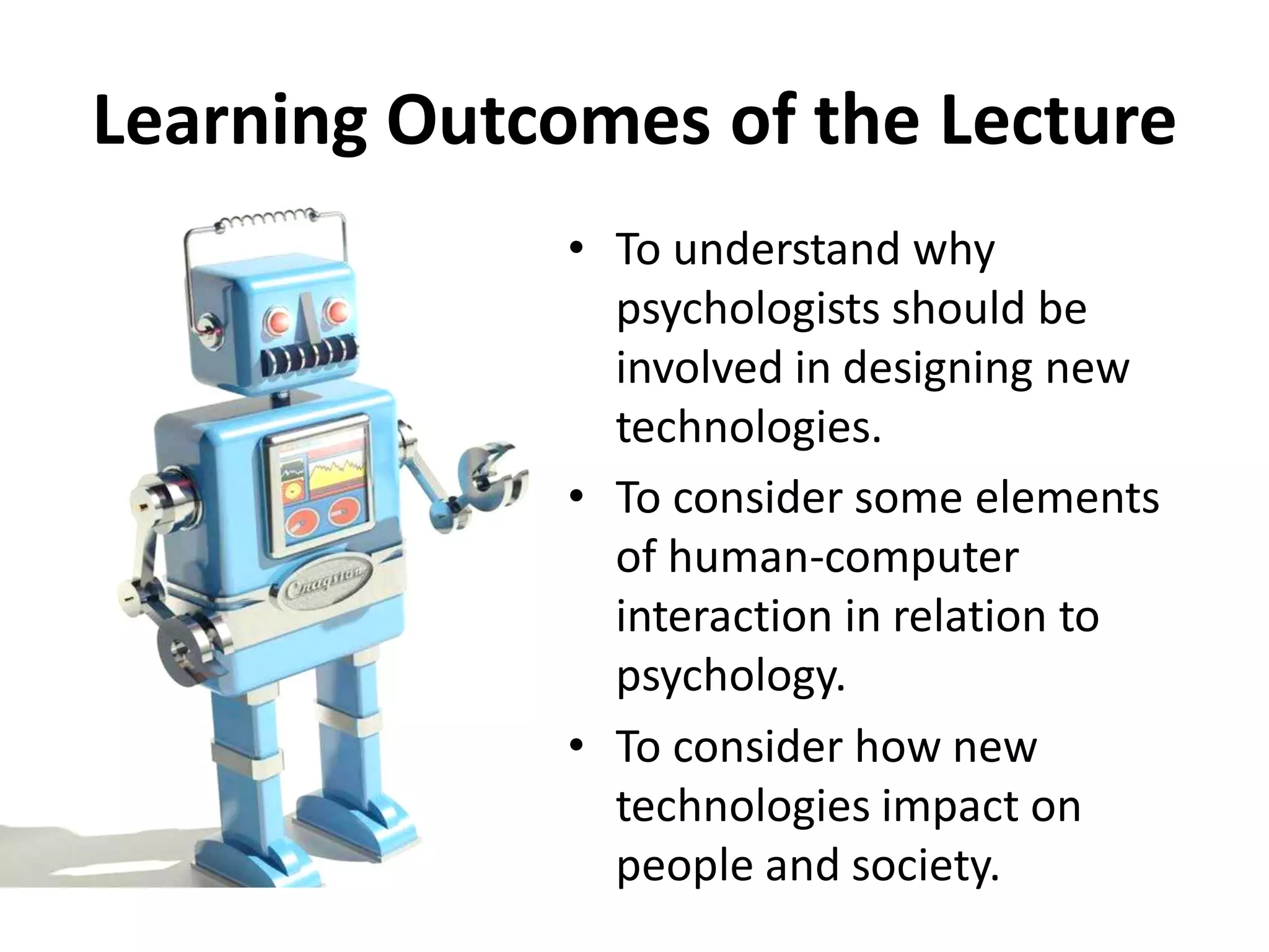 Learning Outcomes of the Lecture
• To understand why
psychologists should be
involved in designing new
technologies.
• To consider some elements
of human-computer
interaction in relation to
psychology.
• To consider how new
technologies impact on
people and society.
 
