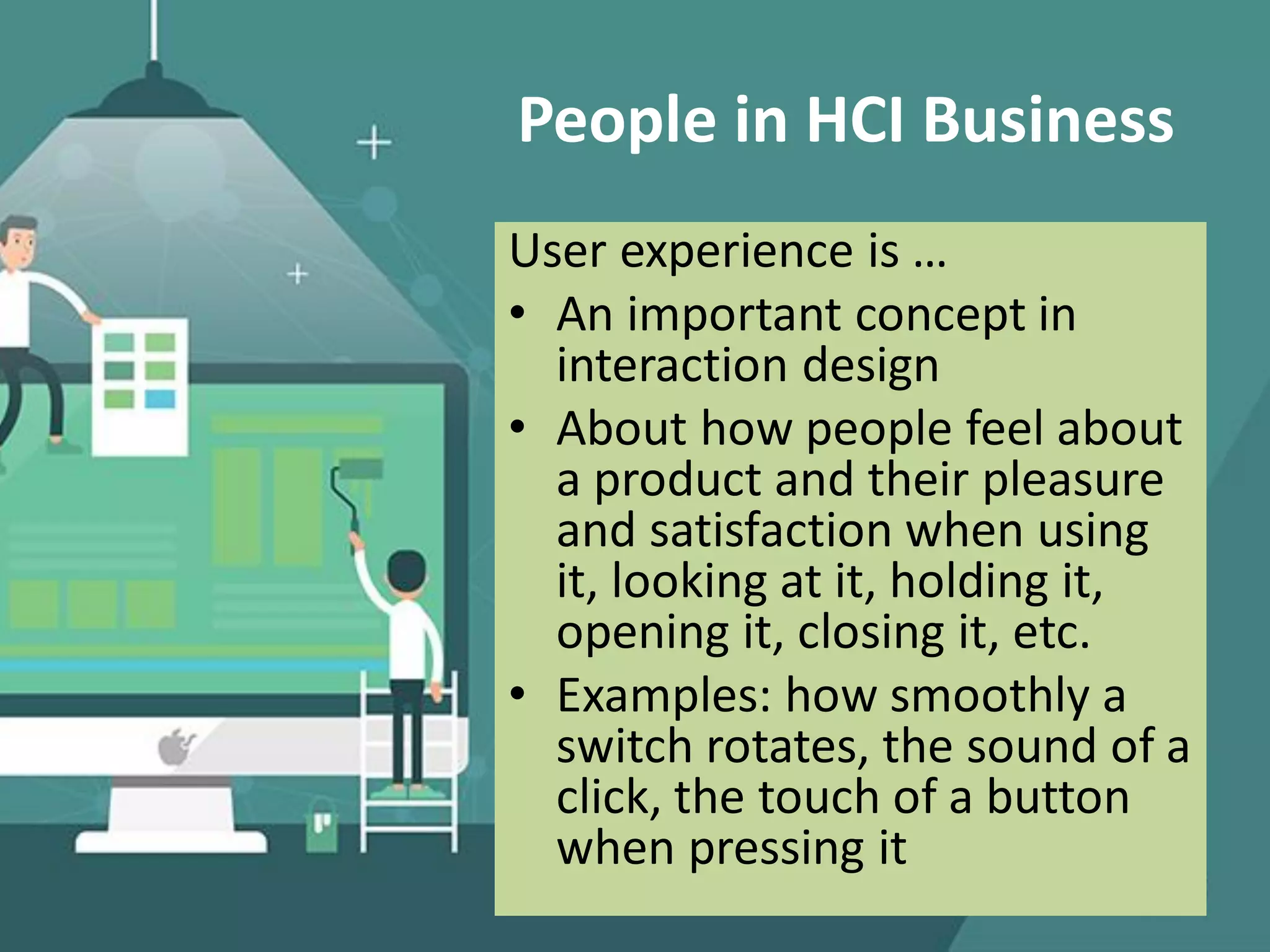 People in HCI Business
User experience is …
• An important concept in
interaction design
• About how people feel about
a product and their pleasure
and satisfaction when using
it, looking at it, holding it,
opening it, closing it, etc.
• Examples: how smoothly a
switch rotates, the sound of a
click, the touch of a button
when pressing it
 