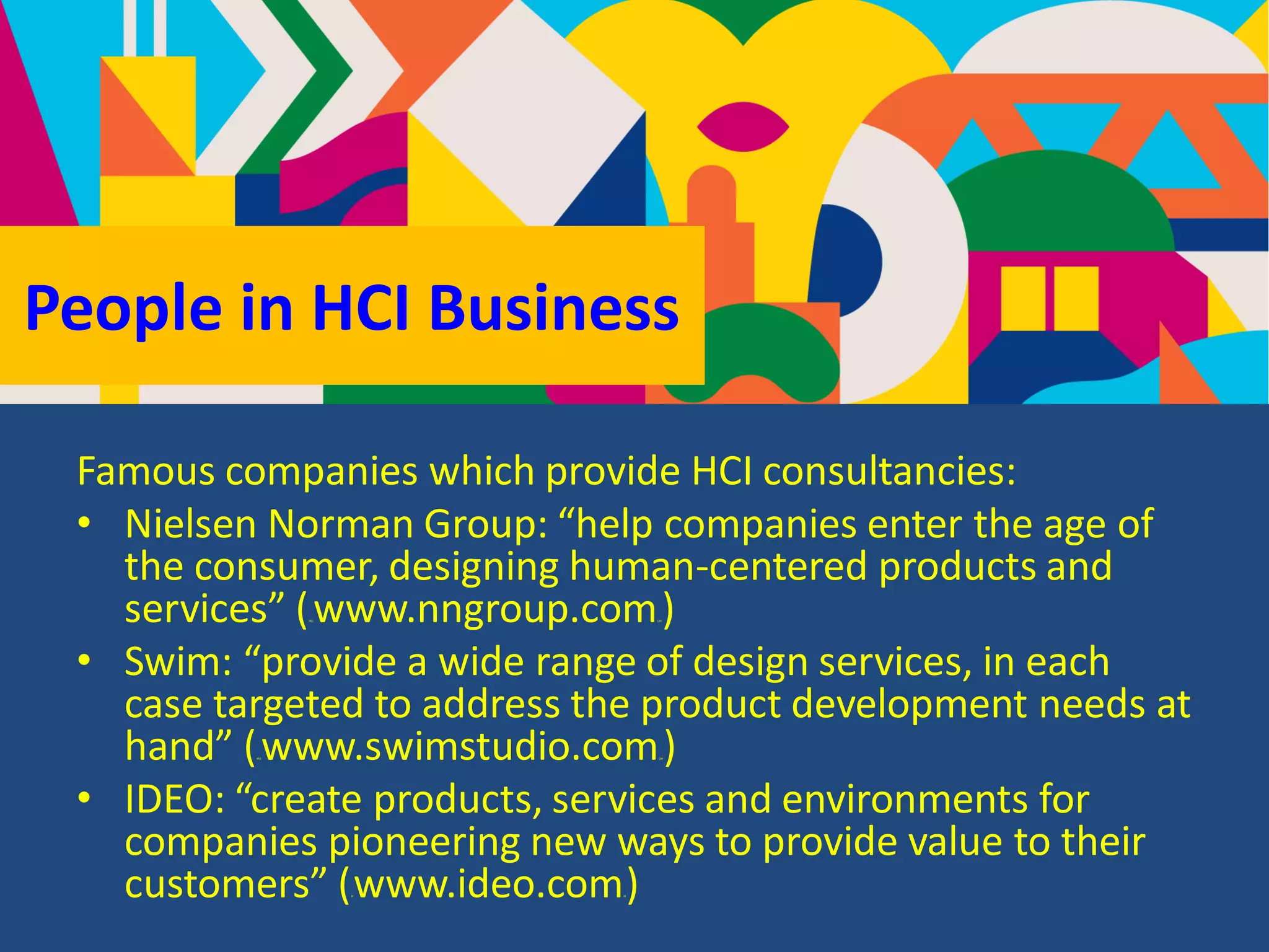 People in HCI Business
Famous companies which provide HCI consultancies:
• Nielsen Norman Group: “help companies enter the age of
the consumer, designing human-centered products and
services” (HUwww.nngroup.comUH)
• Swim: “provide a wide range of design services, in each
case targeted to address the product development needs at
hand” (HUwww.swimstudio.comUH)
• IDEO: “create products, services and environments for
companies pioneering new ways to provide value to their
customers” (Hwww.ideo.comH)
 