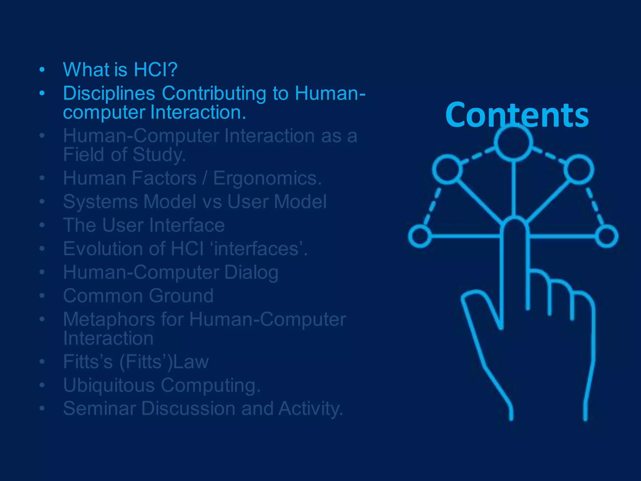 Contents
• What is HCI?
• Disciplines Contributing to Human-
computer Interaction.
• Human-Computer Interaction as a
Field of Study.
• Human Factors / Ergonomics.
• Systems Model vs User Model
• The User Interface
• Evolution of HCI ‘interfaces’.
• Human-Computer Dialog
• Common Ground
• Metaphors for Human-Computer
Interaction
• Fitts’s (Fitts’)Law
• Ubiquitous Computing.
• Seminar Discussion and Activity.
 