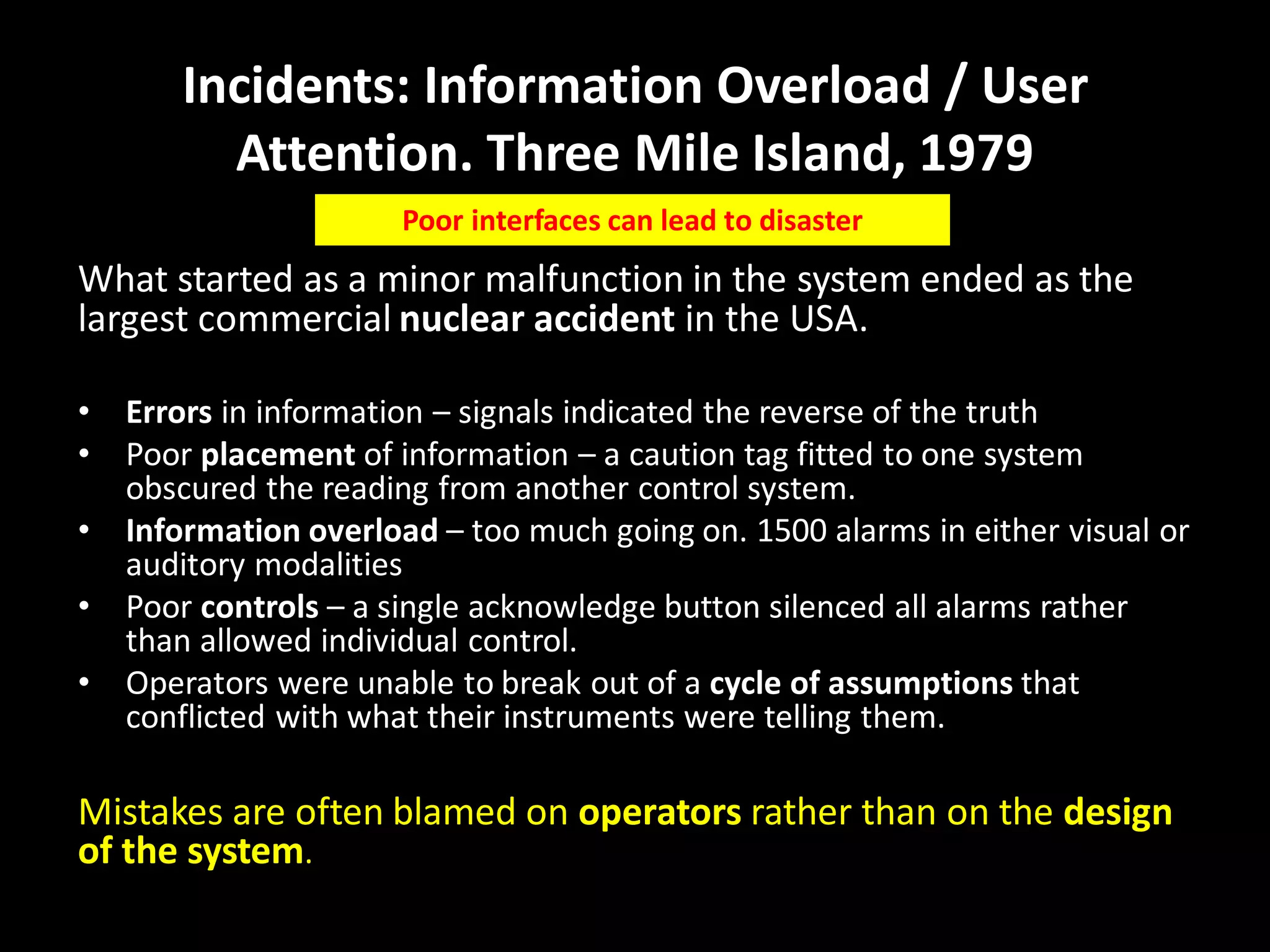 Incidents: Information Overload / User
Attention. Three Mile Island, 1979
What started as a minor malfunction in the system ended as the
largest commercial nuclear accident in the USA.
• Errors in information – signals indicated the reverse of the truth
• Poor placement of information – a caution tag fitted to one system
obscured the reading from another control system.
• Information overload – too much going on. 1500 alarms in either visual or
auditory modalities
• Poor controls – a single acknowledge button silenced all alarms rather
than allowed individual control.
• Operators were unable to break out of a cycle of assumptions that
conflicted with what their instruments were telling them.
Mistakes are often blamed on operators rather than on the design
of the system.
Poor interfaces can lead to disaster
 