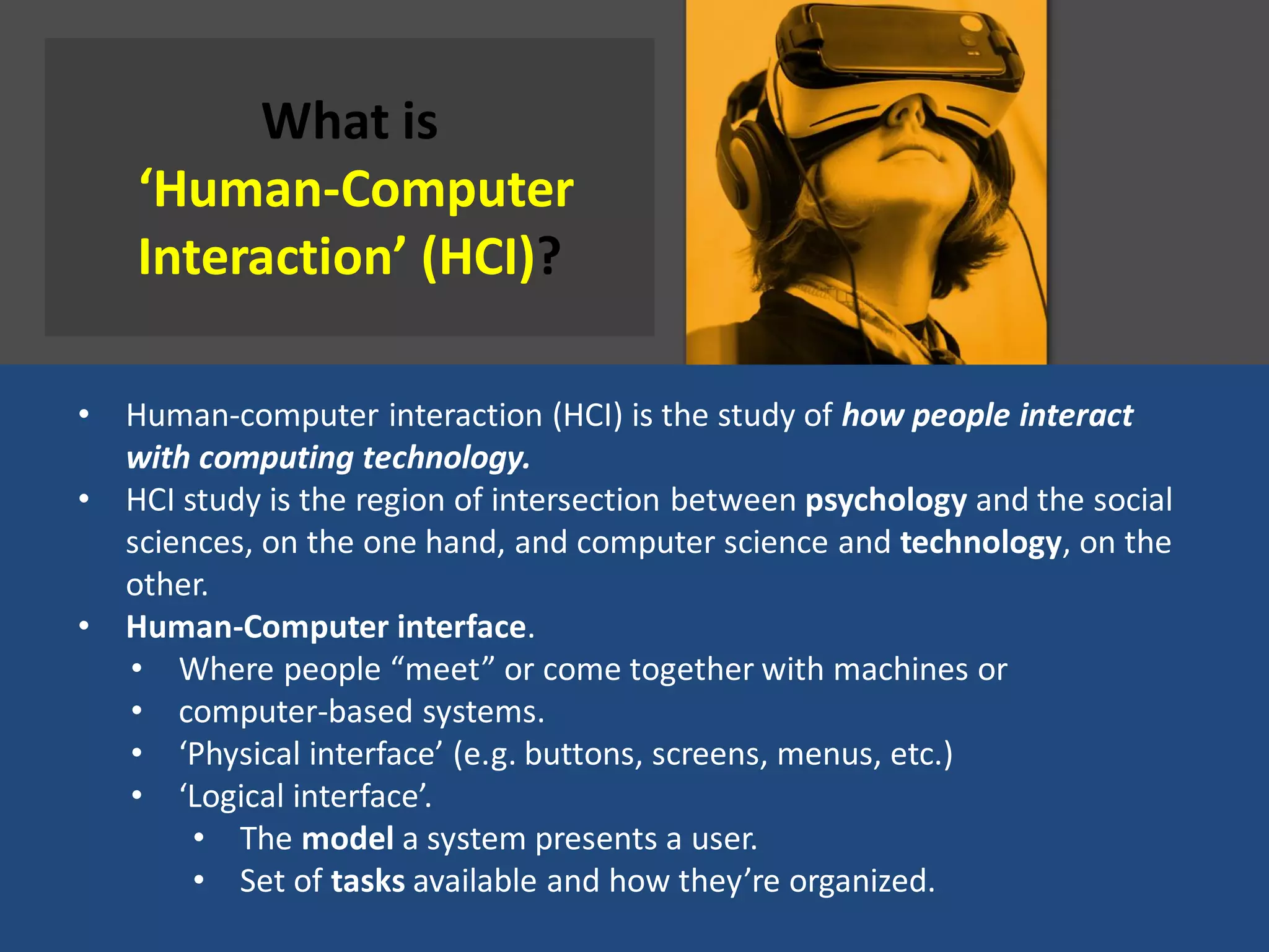 What is
‘Human-Computer
Interaction’ (HCI)?
• Human-computer interaction (HCI) is the study of how people interact
with computing technology.
• HCI study is the region of intersection between psychology and the social
sciences, on the one hand, and computer science and technology, on the
other.
• Human-Computer interface.
• Where people “meet” or come together with machines or
• computer-based systems.
• ‘Physical interface’ (e.g. buttons, screens, menus, etc.)
• ‘Logical interface’.
• The model a system presents a user.
• Set of tasks available and how they’re organized.
 