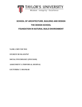 SCHOOL OF ARCHITECTURE, BUILDING AND DESIGN
THE DESIGN SCHOOL
FOUNDATION IN NATURAL BUILD ENVIRONMENT
NAME: CHIN TZE WEI
STUDENT ID NO: 0315767
SOCIAL PSYCHOLOGY [PSYCO103]
ASSIGNMENT 1: INDIVIDUAL JOURNAL
LECTURER: T. SHANKAR
 