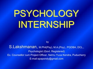 PSYCHOLOGY
INTERNSHIP
S.Lakshmanan, M.Phil(Psy), M.A.(Psy)., PGDBA, DCL.,
Psychologist (Govt. Registered)
Ex. Counsellor cum Project Officer, Nehru Yuva Kendra, Puducherry
E-mail:spapondy@gmail.com
by
 