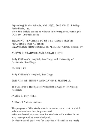 Psychology in the Schools, Vol. 52(2), 2015 C© 2014 Wiley
Periodicals, Inc.
View this article online at wileyonlinelibrary.com/journal/pits
DOI: 10.1002/pits.21815
TRAINING TEACHERS TO USE EVIDENCE-BASED
PRACTICES FOR AUTISM:
EXAMINING PROCEDURAL IMPLEMENTATION FIDELITY
AUBYN C. STAHMER AND SARAH RIETH
Rady Children’s Hospital, San Diego and University of
California, San Diego
EMBER LEE
Rady Children’s Hospital, San Diego
ERICA M. REISINGER AND DAVID S. MANDELL
The Children’s Hospital of Philadelphia Center for Autism
Research
JAMES E. CONNELL
AJ Drexel Autism Institute
The purpose of this study was to examine the extent to which
public school teachers implemented
evidence-based interventions for students with autism in the
way these practices were designed.
Evidence-based practices for students with autism are rarely
 