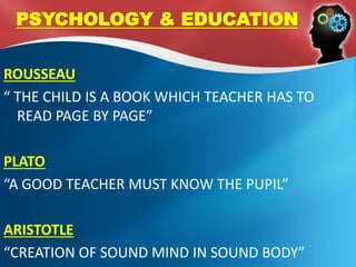 ROUSSEAU
“ THE CHILD IS A BOOK WHICH TEACHER HAS TO
READ PAGE BY PAGE”
PLATO
“A GOOD TEACHER MUST KNOW THE PUPIL”
ARISTOTLE
“CREATION OF SOUND MIND IN SOUND BODY”
PSYCHOLOGY & EDUCATION
 
