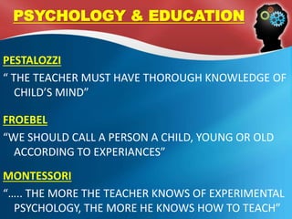 PESTALOZZI
“ THE TEACHER MUST HAVE THOROUGH KNOWLEDGE OF
CHILD’S MIND”
FROEBEL
“WE SHOULD CALL A PERSON A CHILD, YOUNG OR OLD
ACCORDING TO EXPERIANCES”
MONTESSORI
“….. THE MORE THE TEACHER KNOWS OF EXPERIMENTAL
PSYCHOLOGY, THE MORE HE KNOWS HOW TO TEACH”
PSYCHOLOGY & EDUCATION
 
