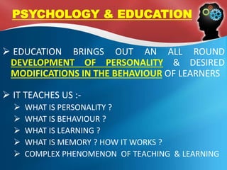  EDUCATION BRINGS OUT AN ALL ROUND
DEVELOPMENT OF PERSONALITY & DESIRED
MODIFICATIONS IN THE BEHAVIOUR OF LEARNERS
 IT TEACHES US :-
 WHAT IS PERSONALITY ?
 WHAT IS BEHAVIOUR ?
 WHAT IS LEARNING ?
 WHAT IS MEMORY ? HOW IT WORKS ?
 COMPLEX PHENOMENON OF TEACHING & LEARNING
PSYCHOLOGY & EDUCATION
 