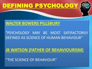 DEFINING PSYCHOLOGY
WALTER BOWERS PILLSBURY
“PSYCHOLOGY MAY BE MOST SATIFACTORILY
DEFINED AS SCIENCE OF HUMAN BEHAVIOUR”
JB WATSON (FATHER OF BEHAVIOURISM)
“THE SCIENCE OF BEHAVIOUR”
 