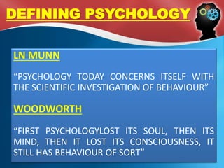 DEFINING PSYCHOLOGY
LN MUNN
“PSYCHOLOGY TODAY CONCERNS ITSELF WITH
THE SCIENTIFIC INVESTIGATION OF BEHAVIOUR”
WOODWORTH
“FIRST PSYCHOLOGYLOST ITS SOUL, THEN ITS
MIND, THEN IT LOST ITS CONSCIOUSNESS, IT
STILL HAS BEHAVIOUR OF SORT”
 