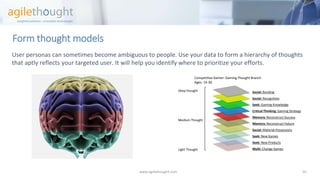 Form thought models 
www.agilethought.com 10 
User personas can sometimes become ambiguous to people. Use your data to form a hierarchy of thoughts that aptly reflects your targeted user. It will help you identify where to prioritize your efforts. 
Social:Bonding 
Social:Recognition 
Seek:Gaming Knowledge 
Critical Thinking:Gaming Strategy 
Memory: Reconstruct Success 
Memory:Reconstruct Failure 
Social: Material Possessions 
Seek:New Games 
Seek:New Products 
Multi:Change Games 
Competitive Gamer: Gaming Thought Branch Ages: 14-30 
Deep thought 
Medium Thought 
Light Thought  