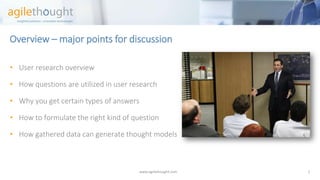 Overview –major points for discussion 
www.agilethought.com 2 
•User research overview 
•How questions are utilized in user research 
•Why you get certain types of answers 
•How to formulate the right kind of question 
•How gathered data can generate thought models  