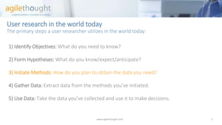 User research in the world todayThe primary steps a user researcher utilizes in the world today: 
1) Identify Objectives:What do you need to know? 
2) Form Hypotheses: What do you know/expect/anticipate? 
3) Initiate Methods: How do you plan to obtain the data you need? 
4)Gather Data: Extract data from the methods you’ve initiated. 
5) Use Data: Take the data you’ve collected and use it to make decisions. 
www.agilethought.com 3 
 
