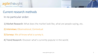 Current research methods 
In no particular order: 
1) Market Research:What does the market look like, what are people saying, etc. 
2)Interviews: Observational, Contextual 
3) Surveys: We all know what a survey is. 
4) Trend Research: Discover what’s currently popular in the world. 
www.agilethought.com 4 
 