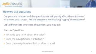 How we ask questions 
Our personal mindset and the questions we ask greatly affect the outcome of interviews and surveys. Are the questions we’re asking ‘rigging’ the outcome? 
Let’s differentiate two types of questions you may ask: 
Narrow Questions 
•What do you think about the color? 
•Does the navigation feel intuitive? 
•Does the navigation feel fast or slow to you? 
www.agilethought.com 5 
 