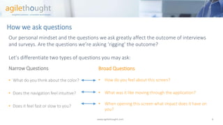 How we ask questions 
Our personal mindset and the questions we ask greatly affect the outcome of interviews and surveys. Are the questions we’re asking ‘rigging’ the outcome? 
Let’s differentiate two types of questions you may ask: 
Narrow Questions 
•What do you think about the color? 
•Does the navigation feel intuitive? 
•Does it feel fast or slow to you? 
www.agilethought.com 6 
Broad Questions 
•How do you feel about this screen? 
•What was it like moving through the application? 
•When opening this screen what impact does it have on you?  